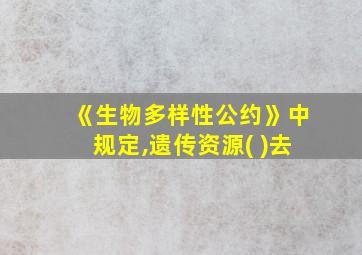 《生物多样性公约》中规定,遗传资源( )去